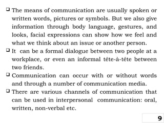  The means of communication are usually spoken or
written words, pictures or symbols. But we also give
information through body language, gestures, and
looks, facial expressions can show how we feel and
what we think about an issue or another person.
 It can be a formal dialogue between two people at a
workplace, or even an informal tête-à-tête between
two friends.
 Communication can occur with or without words
and through a number of communication media.
 There are various channels of communication that
can be used in interpersonal communication: oral,
written, non-verbal etc.
9
 