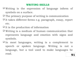 WRITING SKILLS
 Writing is the expression of language inform of
symbols on a surface.
 The primary purpose of writing is communication
 It takes different forms e.g. paragraph, essay, report
etc.
 It is the production of information
 Writing is a medium of human communication that
represents language and emotion with signs and
symbols.
 In most languages, writing is a complement to
speech or spoken language. Writing is not a
language, but a tool used to make languages be
read.
91
 