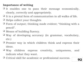 Importance of writing
 It enables one to pass their message economically,
clearly, correctly and appropriately.
 It is a pivotal form of communication in all walks of life.
 Helps collect your thoughts
 Form of output; thinking made evident; “thinking with a
pencil”.
 Means of building fluency.
 Way of developing accuracy (in grammar, vocabulary,
etc.)
 Premier way in which children think and express their
ideas.
 Way children express creativity, uniqueness, and
indicate what they want.
 Critical skill for academic or professional success.
92
 