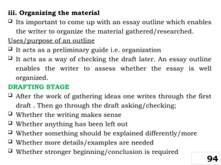 iii. Organizing the material
 Its important to come up with an essay outline which enables
the writer to organize the material gathered/researched.
Uses/purpose of an outline
 It acts as a preliminary guide i.e. organization
 It acts as a way of checking the draft later. An essay outline
enables the writer to assess whether the essay is well
organized.
DRAFTING STAGE
 After the work of gathering ideas one writes through the first
draft . Then go through the draft asking/checking;
 Whether the writing makes sense
 Whether anything has been left out
 Whether something should be explained differently/more
 Whether more details/examples are needed
 Whether stronger beginning/conclusion is required
94
 
