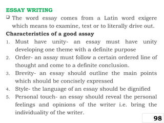 ESSAY WRITING
 The word essay comes from a Latin word exigere
which means to examine, test or to literally drive out.
Characteristics of a good assay
1. Must have unity- an essay must have unity
developing one theme with a definite purpose
2. Order- an assay must follow a certain ordered line of
thought and come to a definite conclusion.
3. Brevity- an essay should outline the main points
which should be concisely expressed
4. Style- the language of an essay should be dignified
5. Personal touch- an essay should reveal the personal
feelings and opinions of the writer i.e. bring the
individuality of the writer.
98
 