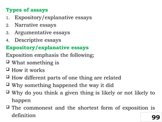 Types of assays
1. Expository/explanative essays
2. Narrative essays
3. Argumentative essays
4. Descriptive essays
Expository/explanative essays
Exposition emphasis the following;
 What something is
 How it works
 How different parts of one thing are related
 Why something happened the way it did
 Why do you think a given thing is likely or not likely to
happen
 The commonest and the shortest form of exposition is
definition 99
 