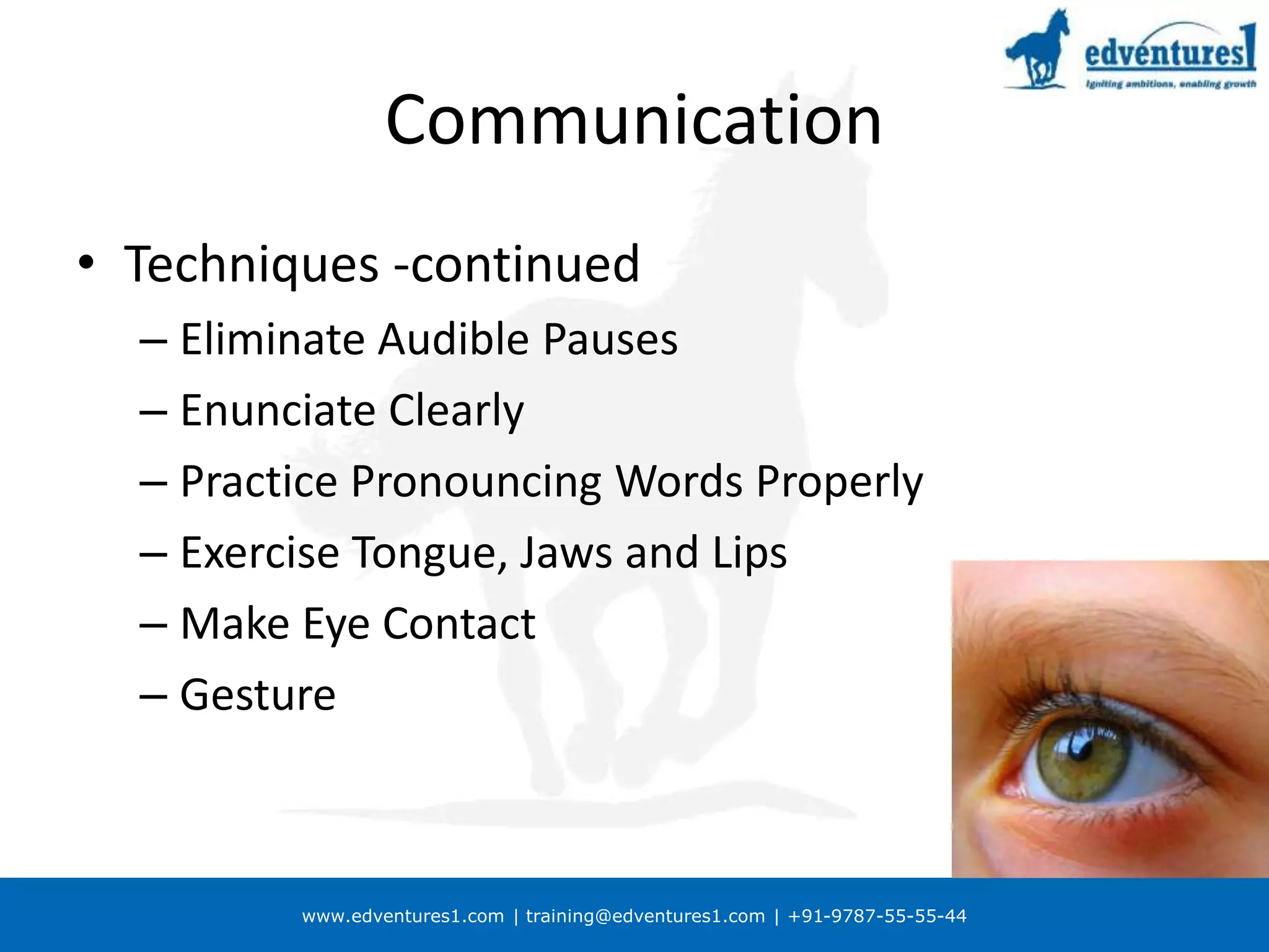 www.edventures1.com | training@edventures1.com | +91-9787-55-55-44
Communication
• Techniques -continued
– Eliminate Audible Pauses
– Enunciate Clearly
– Practice Pronouncing Words Properly
– Exercise Tongue, Jaws and Lips
– Make Eye Contact
– Gesture
 