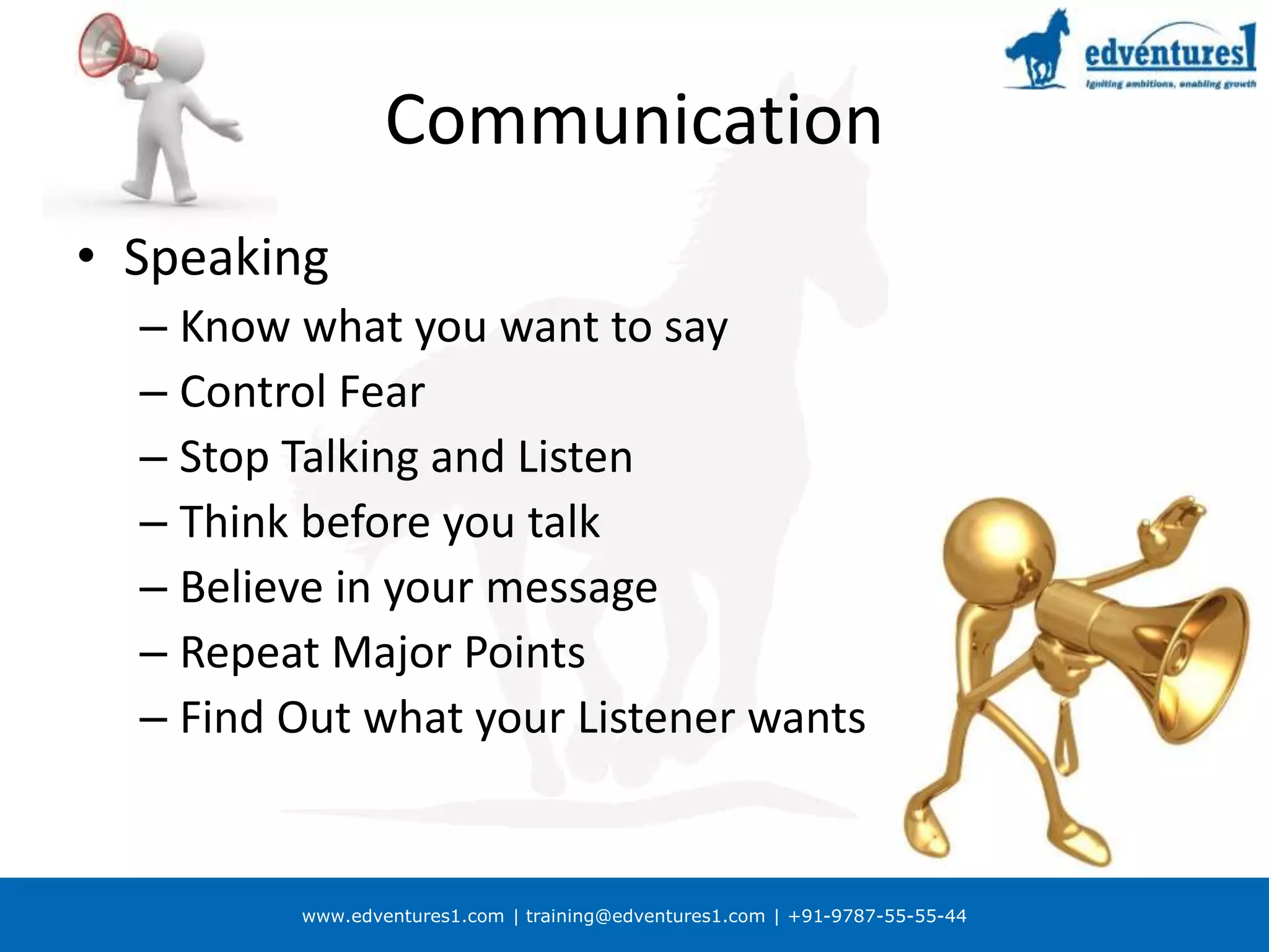 www.edventures1.com | training@edventures1.com | +91-9787-55-55-44
Communication
• Speaking
– Know what you want to say
– Control Fear
– Stop Talking and Listen
– Think before you talk
– Believe in your message
– Repeat Major Points
– Find Out what your Listener wants
 