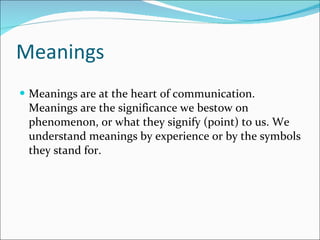Meanings  Meanings are at the heart of communication. Meanings are the significance we bestow on phenomenon, or what they signify (point) to us. We understand meanings by experience or by the symbols they stand for.  