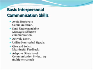 Basic Interpersonal  Communication Skills Avoid Barriers to Communication. Send Understandable Messages: Effective communication. Actively Listen. Utilize Non-verbal Signals. Give and Solicit Meaningful Feedback. Adapt to Diversity of Communication Styles… try multiple channels 