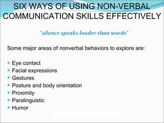 "silence speaks louder than words" Some major areas of nonverbal behaviors to explore are: Eye contact Facial expressions Gestures Posture and body orientation Proximity Paralinguistic Humor SIX WAYS OF USING NON-VERBAL COMMUNICATION SKILLS EFFECTIVELY 