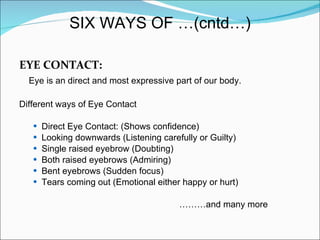 EYE CONTACT: Eye is an direct and most expressive part of our body. Different ways of Eye Contact Direct Eye Contact: (Shows confidence) Looking downwards (Listening carefully or Guilty) Single raised eyebrow (Doubting) Both raised eyebrows (Admiring) Bent eyebrows (Sudden focus) Tears coming out (Emotional either happy or hurt) ……… and many more SIX WAYS OF …(cntd…) 