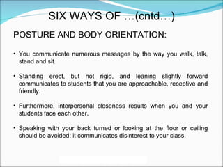 POSTURE AND BODY ORIENTATION: You communicate numerous messages by the way you walk, talk, stand and sit.  Standing erect, but not rigid, and leaning slightly forward communicates to students that you are approachable, receptive and friendly.  Furthermore, interpersonal closeness results when you and your students face each other. Speaking with your back turned or looking at the floor or ceiling should be avoided; it communicates disinterest to your class. SIX WAYS OF …(cntd…) 