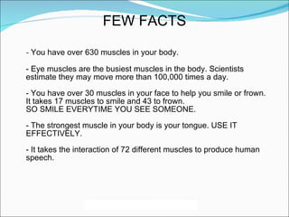 -  You have over 630 muscles in your body. - Eye muscles are the busiest muscles in the body. Scientists estimate they may move more than 100,000 times a day. - You have over 30 muscles in your face to help you smile or frown. It takes 17 muscles to smile and 43 to frown. SO SMILE EVERYTIME YOU SEE SOMEONE. - The strongest muscle in your body is your tongue. USE IT EFFECTIVELY. - It takes the interaction of 72 different muscles to produce human speech.  FEW FACTS 