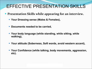 Presentation Skills while appearing for an interview. Your Dressing sense (Males & Females),  Documents needed to be carried, Your body language (while standing, while sitting, while walking), Your attitude (Soberness, Soft words, avoid western accent), Your Confidence (while talking, body movements, aggression, etc). EFFECTIVE PRESENTATION SKILLS 