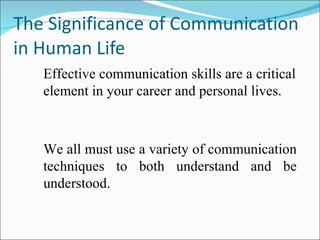 The Significance of Communication in Human Life  Effective communication skills are a critical element in your career and personal lives.  We all must use a variety of communication techniques to both understand and be understood. 