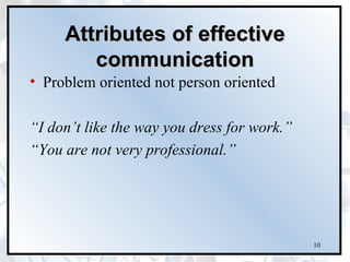 Attributes of effective
        communication
• Problem oriented not person oriented

“I don’t like the way you dress for work.”
“You are not very professional.”




                                             10
 