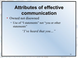 Attributes of effective
        communication
• Owned not disowned
  • Use of “I statements” not “you or other
    statements”
           “I’ve heard that you…”




                                              16
 