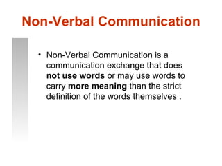 Non-Verbal Communication

  • Non-Verbal Communication is a
    communication exchange that does
    not use words or may use words to
    carry more meaning than the strict
    definition of the words themselves .
 
