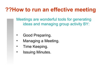 ??How to run an effective meeting
    Meetings are wonderful tools for generating
       ideas and managing group activity BY:

    •   Good Preparing.
    •   Managing a Meeting.
    •   Time Keeping.
    •   Issuing Minutes.
 