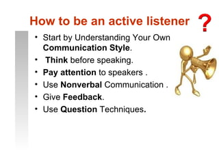 How to be an active listener
• Start by Understanding Your Own
  Communication Style.
• Think before speaking.
• Pay attention to speakers .
• Use Nonverbal Communication .
• Give Feedback.
• Use Question Techniques.
 