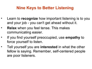 Nine Keys to Better Listening

•   Learn to recognize how important listening is to you
    and your job - you can't get ahead without it.
•   Relax when you feel tense. This makes
    communicating easier.
•   If you find yourself preoccupied, use empathy to
    force yourself to listen.
•   Tell yourself you are interested in what the other
    fellow is saying. Remember, self-centered people
    are poor listeners.
 