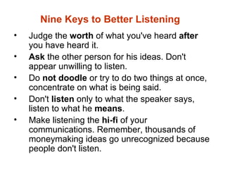 Nine Keys to Better Listening
•   Judge the worth of what you've heard after
    you have heard it.
•   Ask the other person for his ideas. Don't
    appear unwilling to listen.
•   Do not doodle or try to do two things at once,
    concentrate on what is being said.
•   Don't listen only to what the speaker says,
    listen to what he means.
•   Make listening the hi-fi of your
    communications. Remember, thousands of
    moneymaking ideas go unrecognized because
    people don't listen.
 