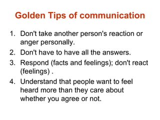 Golden Tips of communication
1. Don't take another person's reaction or
   anger personally.
2. Don't have to have all the answers.
3. Respond (facts and feelings); don't react
   (feelings) .
4. Understand that people want to feel
   heard more than they care about
   whether you agree or not.
 