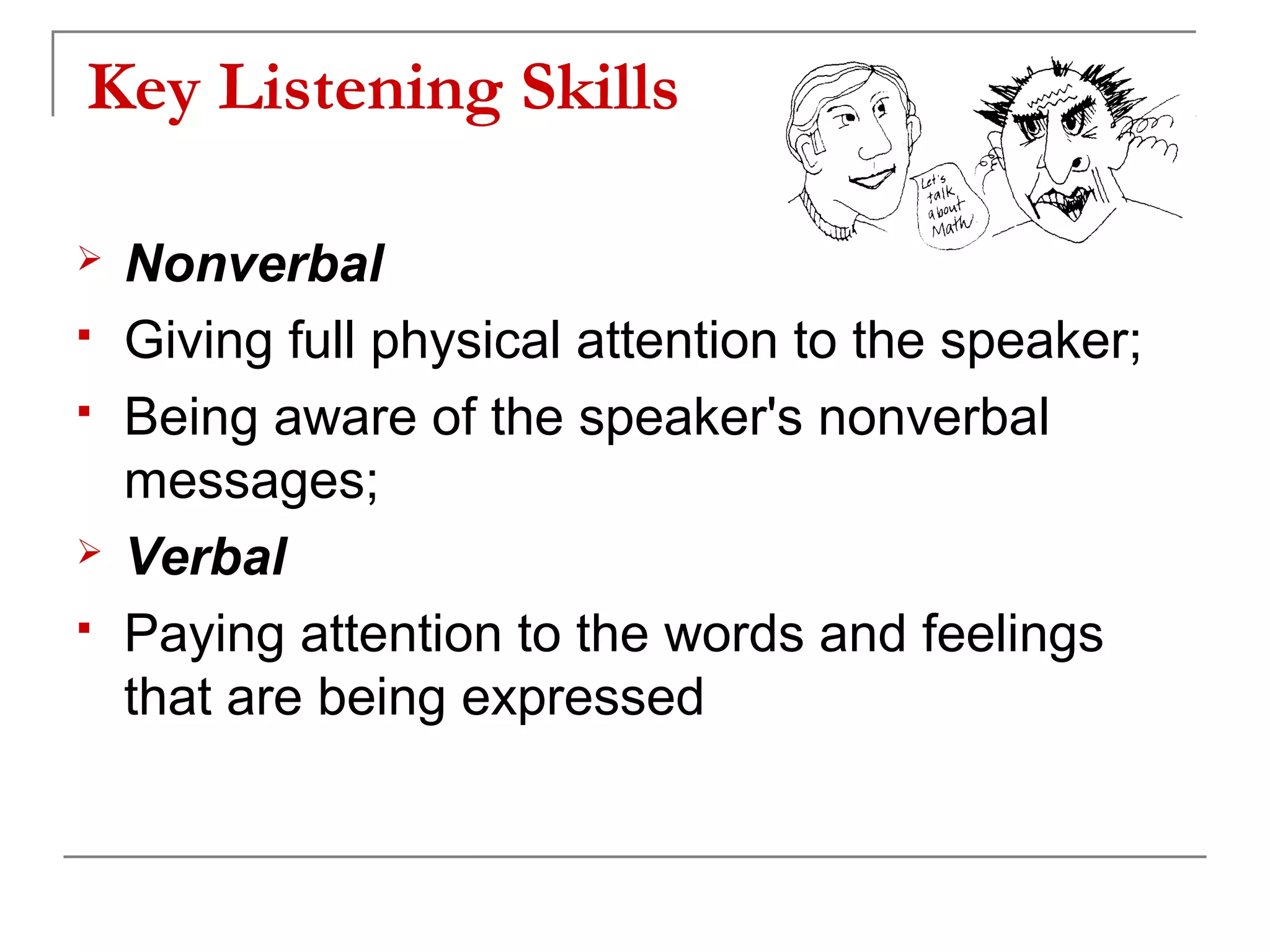 Key Listening Skills

   Nonverbal
   Giving full physical attention to the speaker;
   Being aware of the speaker's nonverbal
    messages;
   Verbal
   Paying attention to the words and feelings
    that are being expressed
 