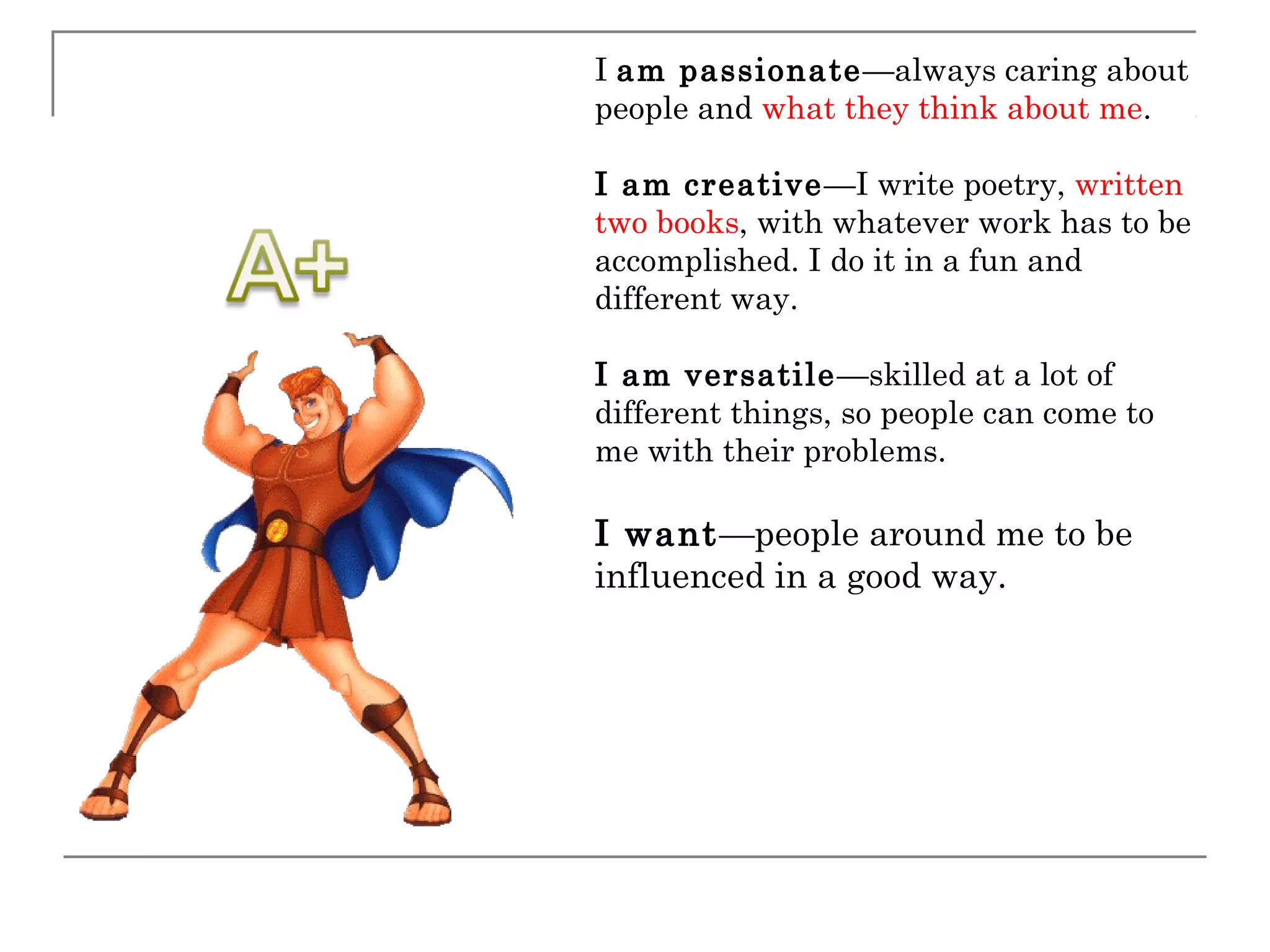 I am passionate—always caring about
people and what they think about me.

I am creative —I write poetry, written
two books, with whatever work has to be
accomplished. I do it in a fun and
different way.

I am versatile —skilled at a lot of
different things, so people can come to
me with their problems.

I want—people around me to be
influenced in a good way.
 