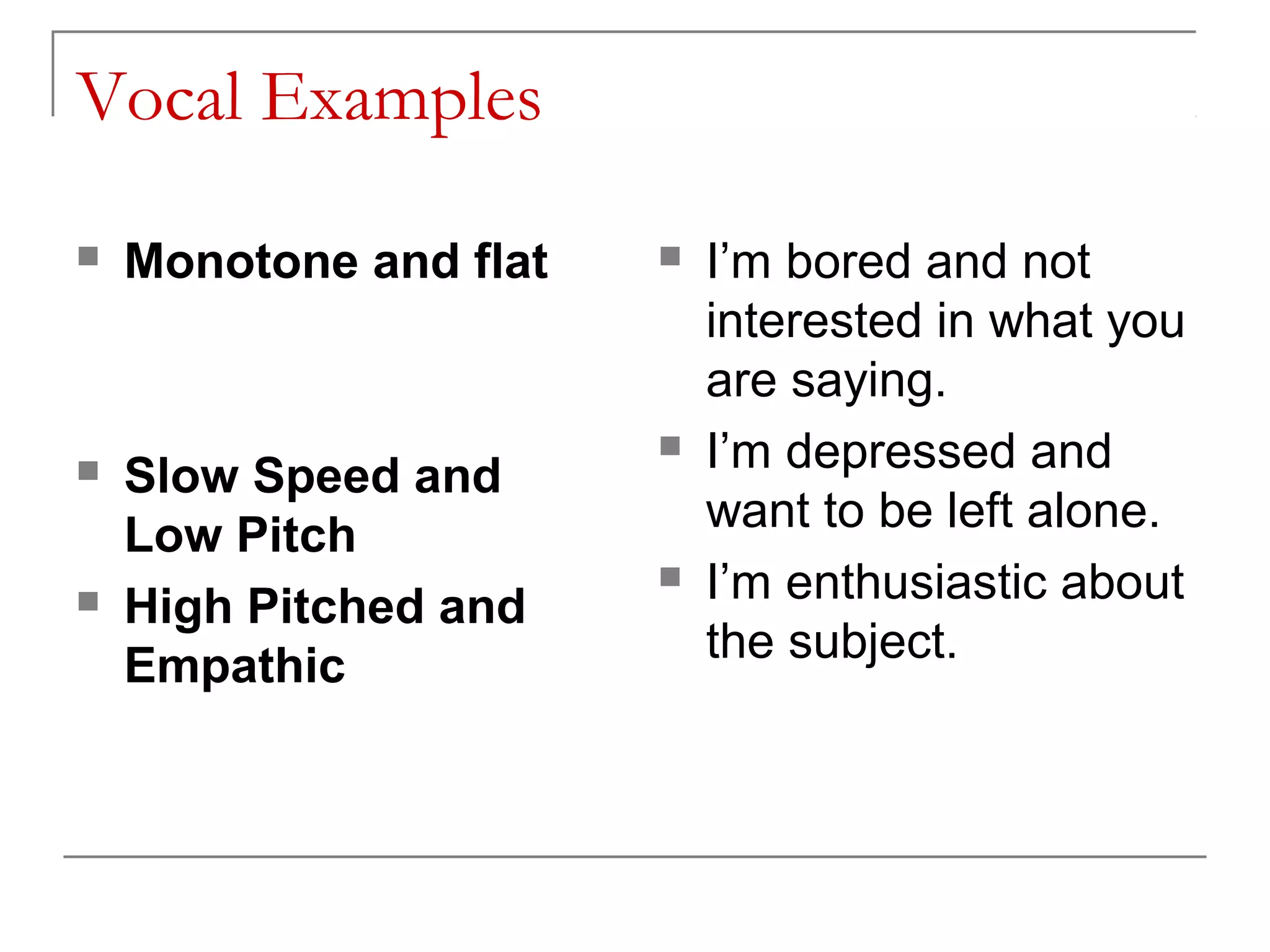 Vocal Examples

   Monotone and flat      I’m bored and not
                            interested in what you
                            are saying.
                           I’m depressed and
   Slow Speed and
                            want to be left alone.
    Low Pitch
   High Pitched and
                           I’m enthusiastic about
    Empathic                the subject.
 