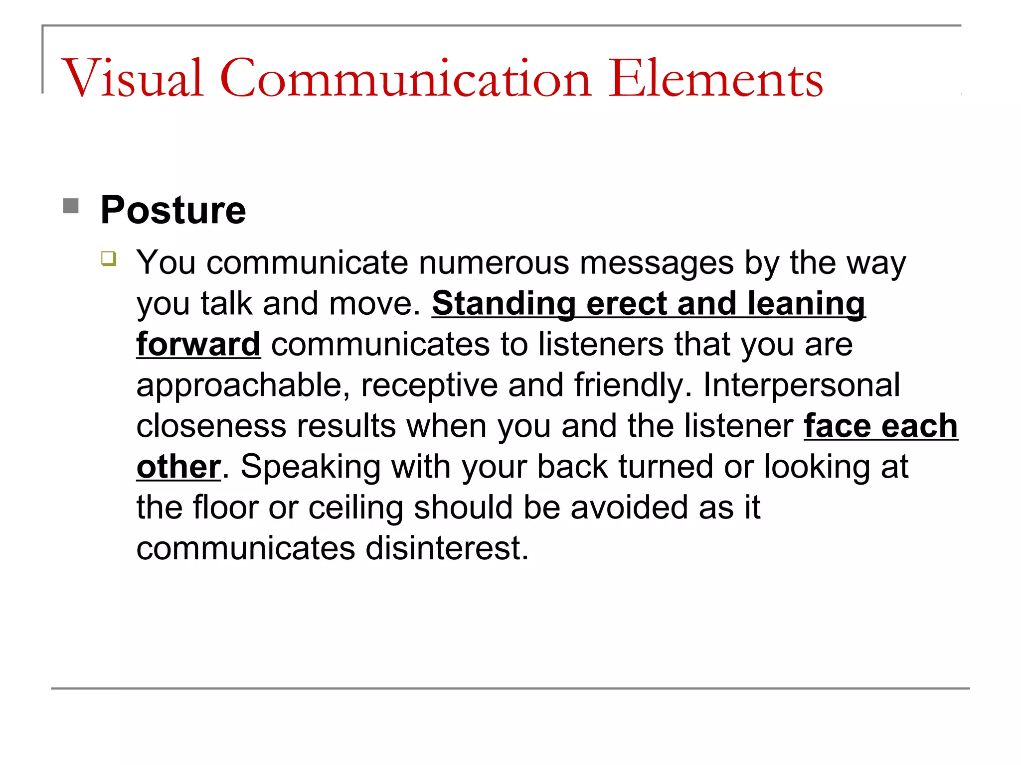 Visual Communication Elements

   Posture
       You communicate numerous messages by the way
        you talk and move. Standing erect and leaning
        forward communicates to listeners that you are
        approachable, receptive and friendly. Interpersonal
        closeness results when you and the listener face each
        other. Speaking with your back turned or looking at
        the floor or ceiling should be avoided as it
        communicates disinterest.
 