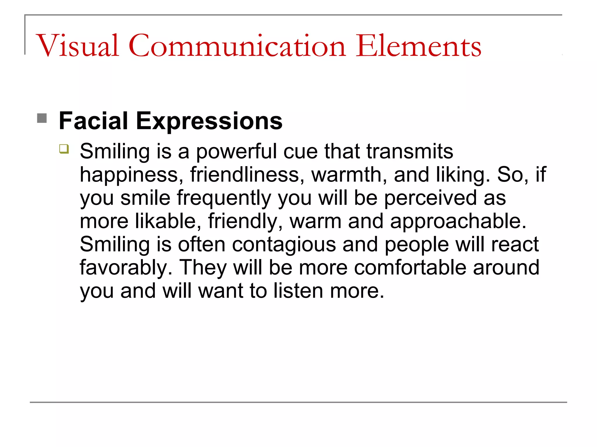 Visual Communication Elements
   Facial Expressions
       Smiling is a powerful cue that transmits
        happiness, friendliness, warmth, and liking. So, if
        you smile frequently you will be perceived as
        more likable, friendly, warm and approachable.
        Smiling is often contagious and people will react
        favorably. They will be more comfortable around
        you and will want to listen more.
 