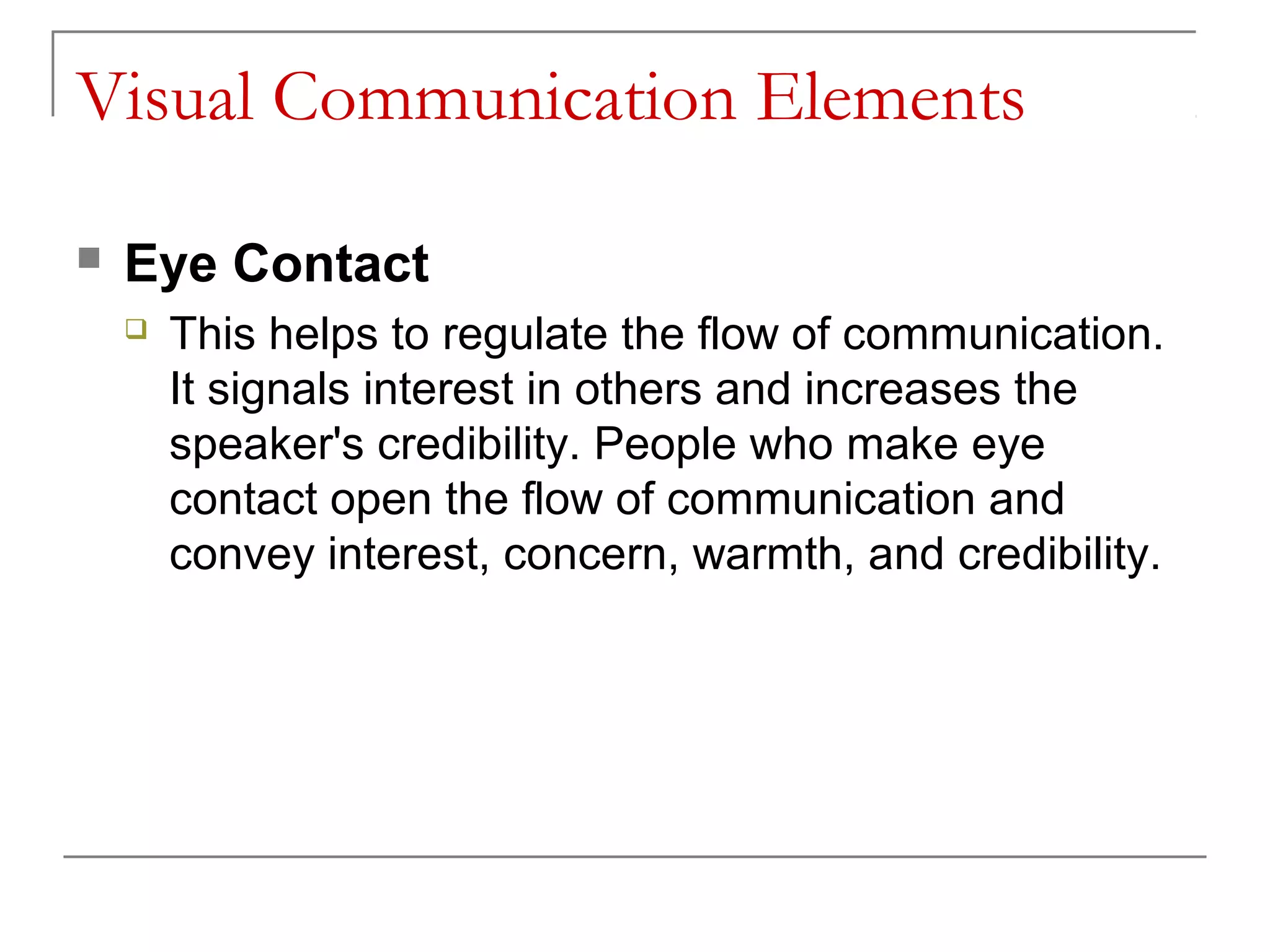 Visual Communication Elements

   Eye Contact
       This helps to regulate the flow of communication.
        It signals interest in others and increases the
        speaker's credibility. People who make eye
        contact open the flow of communication and
        convey interest, concern, warmth, and credibility.
 