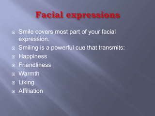    Smile covers most part of your facial
    expression.
   Smiling is a powerful cue that transmits:
   Happiness
   Friendliness
   Warmth
   Liking
   Affiliation
 