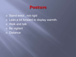    Stand erect , not rigid
   Lean a bit forward to display warmth.
   Walk and talk
   Be vigilant
   Distance
 