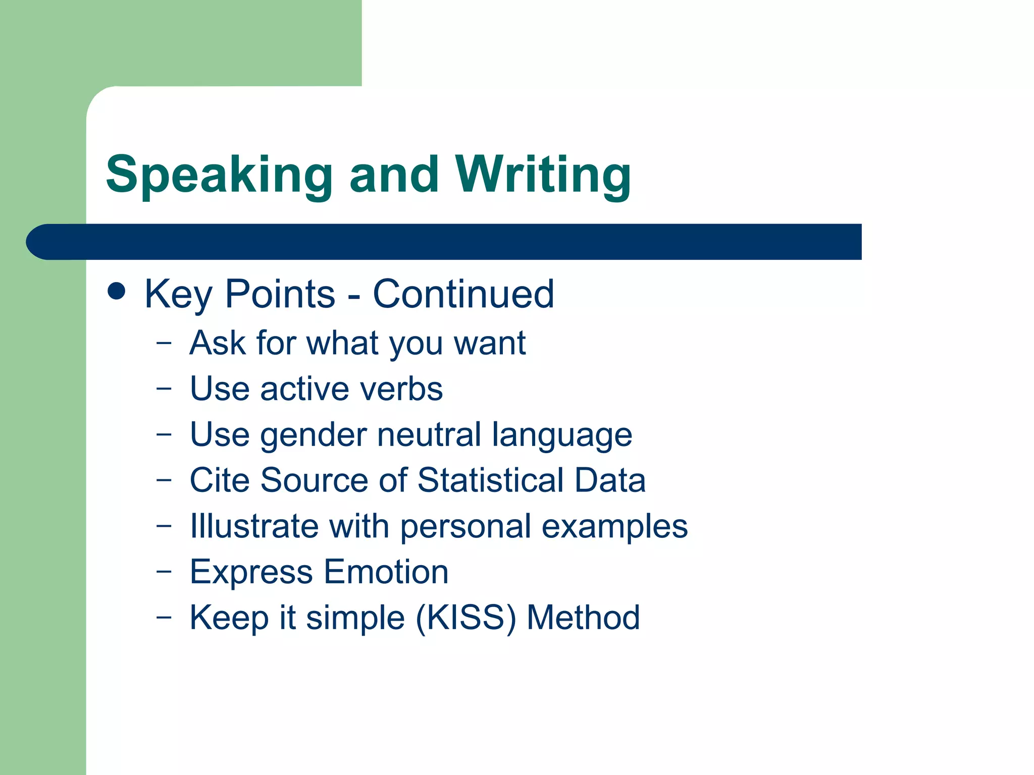 Speaking and Writing Key Points - Continued Ask for what you want Use active verbs Use gender neutral language Cite Source of Statistical Data Illustrate with personal examples Express Emotion Keep it simple (KISS) Method 