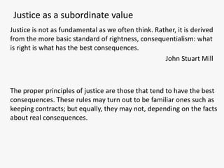 Justice as a subordinate value
Justice is not as fundamental as we often think. Rather, it is derived
from the more basic standard of rightness, consequentialism: what
is right is what has the best consequences.
                                                    John Stuart Mill



The proper principles of justice are those that tend to have the best
consequences. These rules may turn out to be familiar ones such as
keeping contracts; but equally, they may not, depending on the facts
about real consequences.
 