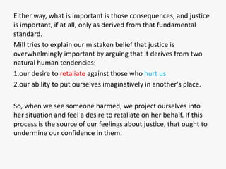 Either way, what is important is those consequences, and justice
is important, if at all, only as derived from that fundamental
standard.
Mill tries to explain our mistaken belief that justice is
overwhelmingly important by arguing that it derives from two
natural human tendencies:
1.our desire to retaliate against those who hurt us
2.our ability to put ourselves imaginatively in another's place.

So, when we see someone harmed, we project ourselves into
her situation and feel a desire to retaliate on her behalf. If this
process is the source of our feelings about justice, that ought to
undermine our confidence in them.
 