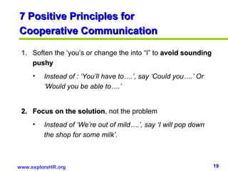 19www.exploreHR.org
7 Positive Principles for7 Positive Principles for
Cooperative CommunicationCooperative Communication
1. Soften the ‘you’s or change the into “I” to avoid soundingavoid sounding
pushypushy
• Instead of : ‘You’ll have to….’, say ‘Could you….’ Or
‘Would you be able to….’
2.2. Focus on the solutionFocus on the solution, not the problem
• Instead of ‘We’re out of mild….’, say ‘I will pop down
the shop for some milk’.
 