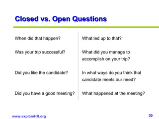 30www.exploreHR.org
Closed vs. Open QuestionsClosed vs. Open Questions
When did that happen? What led up to that?
Was your trip successful? What did you manage to
accomplish on your trip?
Did you like the candidate? In what ways do you think that
candidate meets our need?
Did you have a good meeting? What happened at the meeting?
 
