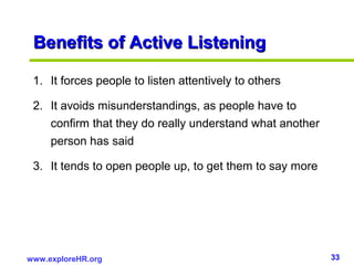 33www.exploreHR.org
Benefits of Active ListeningBenefits of Active Listening
1. It forces people to listen attentively to others
2. It avoids misunderstandings, as people have to
confirm that they do really understand what another
person has said
3. It tends to open people up, to get them to say more
 