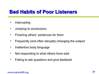 37www.exploreHR.org
Bad Habits of Poor ListenersBad Habits of Poor Listeners
• Interrupting
• Jumping to conclusions
• Finishing others’ sentences for them
• Frequently (and often abruptly) changing the subject
• Inattentive body language
• Not responding to what others have said
• Failing to ask questions and give feedback
 