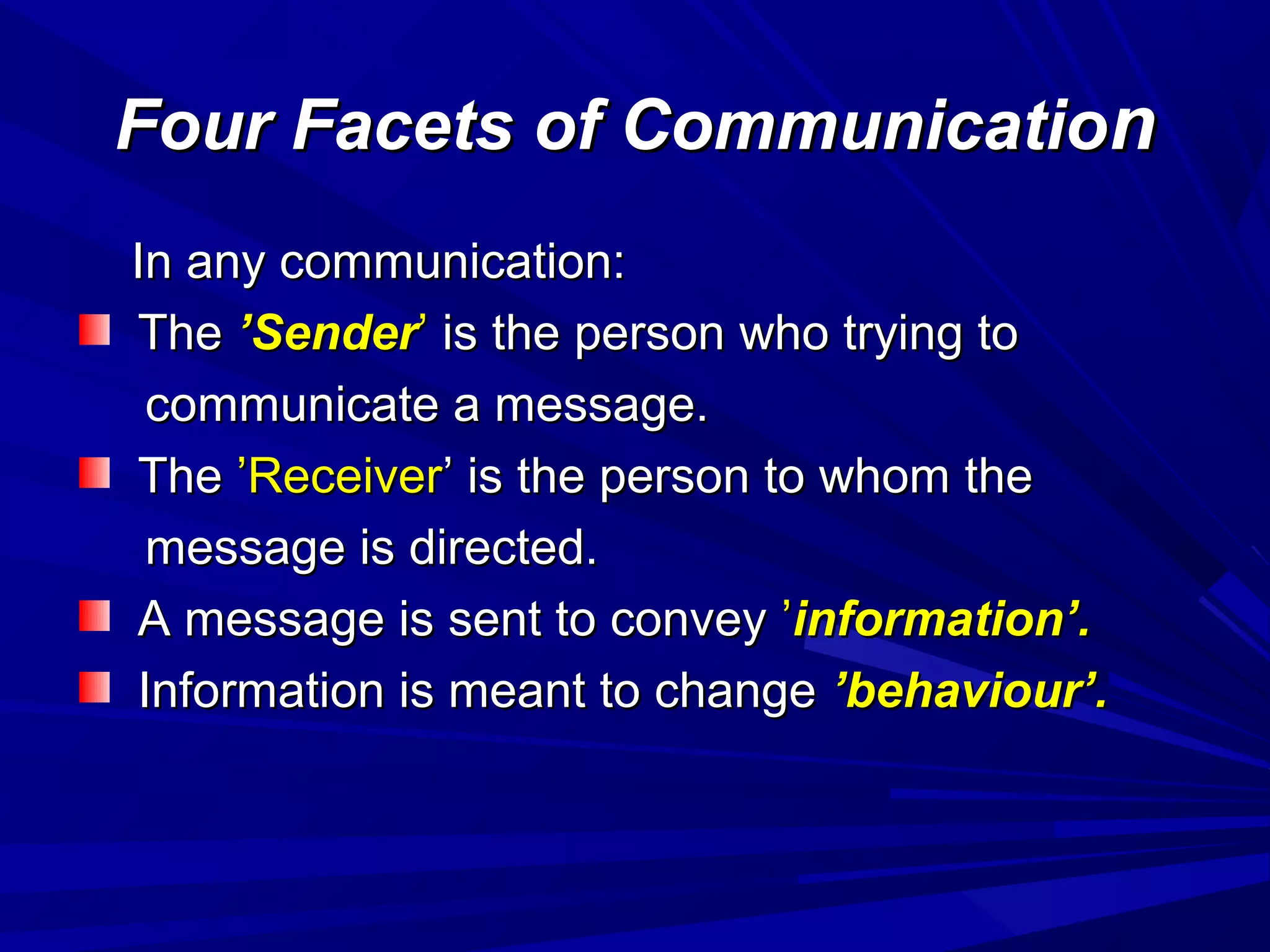 Four Facets of CommunicatioFour Facets of Communicationn
In any communication:In any communication:
TheThe ’Sender’Sender’’ is the person who trying tois the person who trying to
communicate a message.communicate a message.
TheThe ’Receiver’Receiver’ is the person to whom the’ is the person to whom the
message is directed.message is directed.
A message is sent to conveyA message is sent to convey ’’information’.information’.
Information is meant to changeInformation is meant to change ’behaviour’.’behaviour’.
 