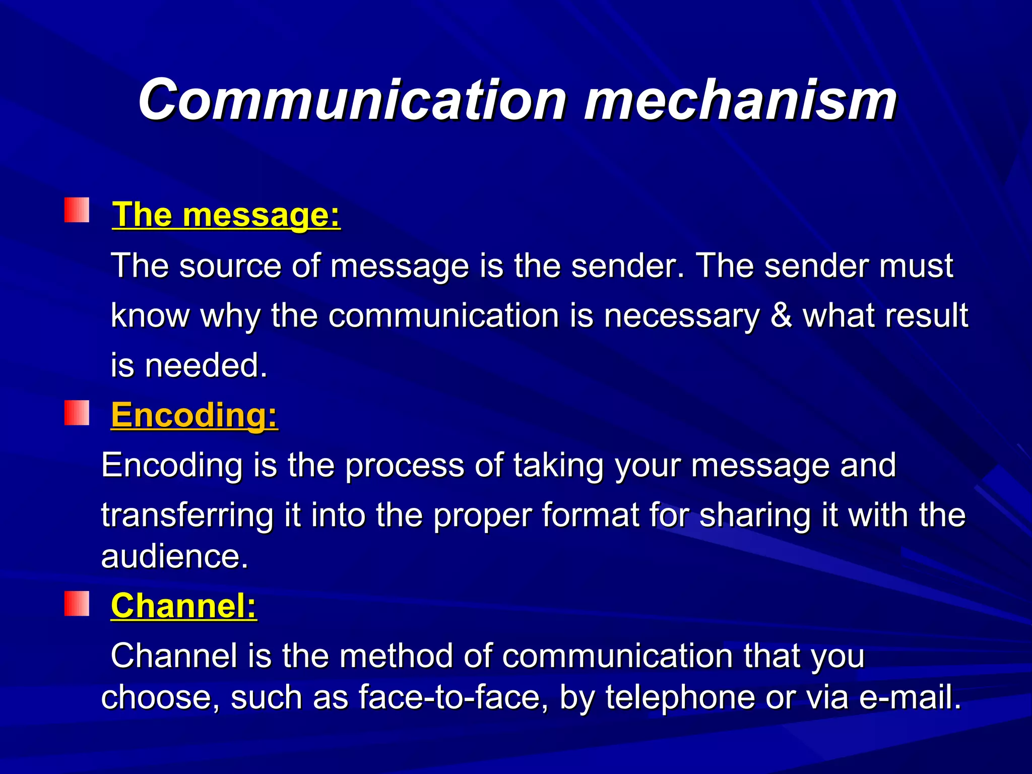 Communication mechanismCommunication mechanism
The message:The message:
The source of message is the sender. The sender mustThe source of message is the sender. The sender must
know why the communication is necessary & what resultknow why the communication is necessary & what result
is needed.is needed.
Encoding:Encoding:
Encoding is the process of taking your message andEncoding is the process of taking your message and
transferring it into the proper format for sharing it with thetransferring it into the proper format for sharing it with the
audience.audience.
Channel:Channel:
Channel is the method of communication that youChannel is the method of communication that you
choose, such as face-to-face, by telephone or via e-mail.choose, such as face-to-face, by telephone or via e-mail.
 
