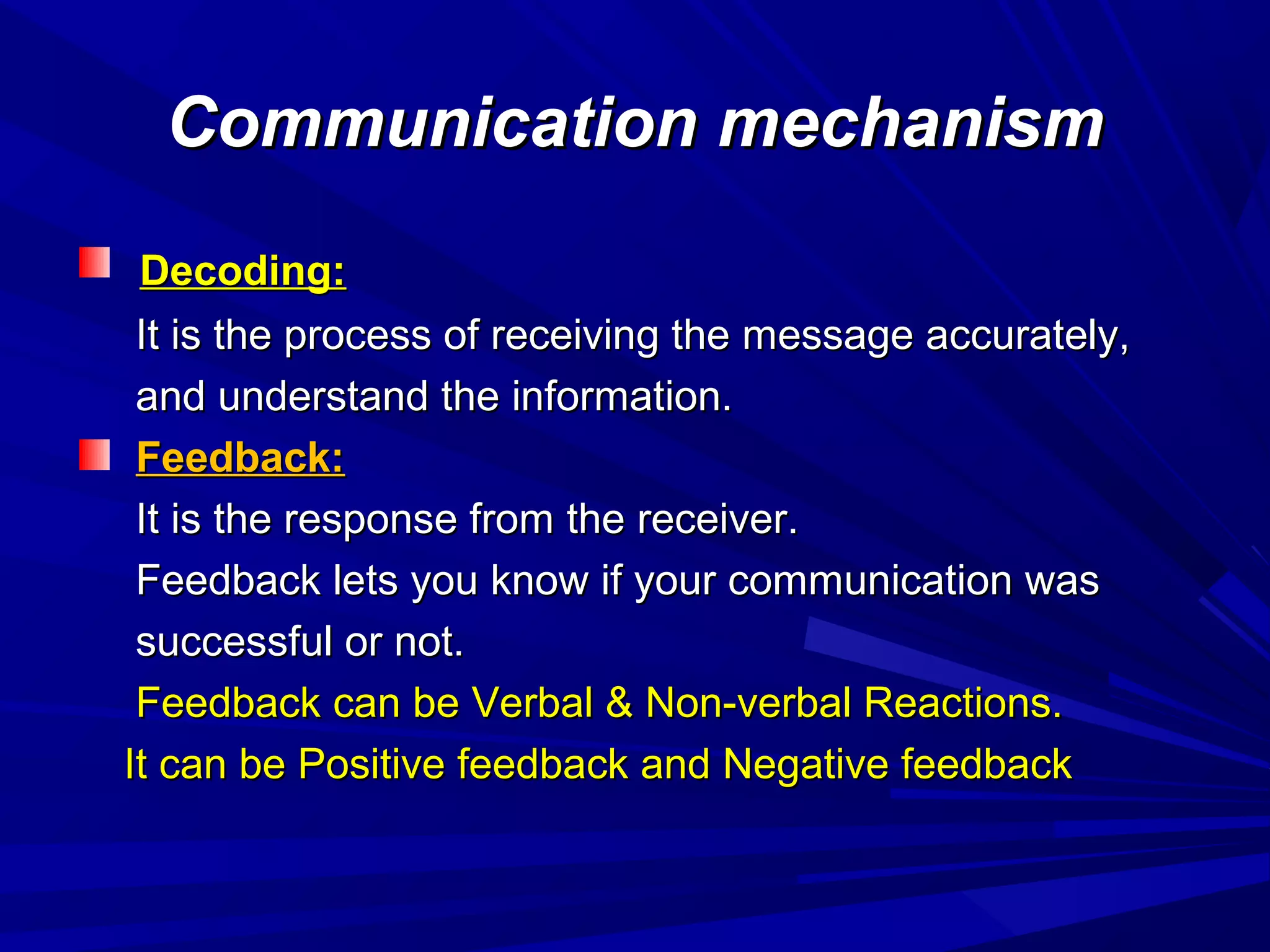 Communication mechanismCommunication mechanism
Decoding:Decoding:
It is the process of receiving the message accurately,It is the process of receiving the message accurately,
and understand the information.and understand the information.
Feedback:Feedback:
It is the response from the receiver.It is the response from the receiver.
Feedback lets you know if your communication wasFeedback lets you know if your communication was
successful or not.successful or not.
Feedback can be Verbal & Non-verbal Reactions.Feedback can be Verbal & Non-verbal Reactions.
It can be Positive feedback and Negative feedbackIt can be Positive feedback and Negative feedback
 