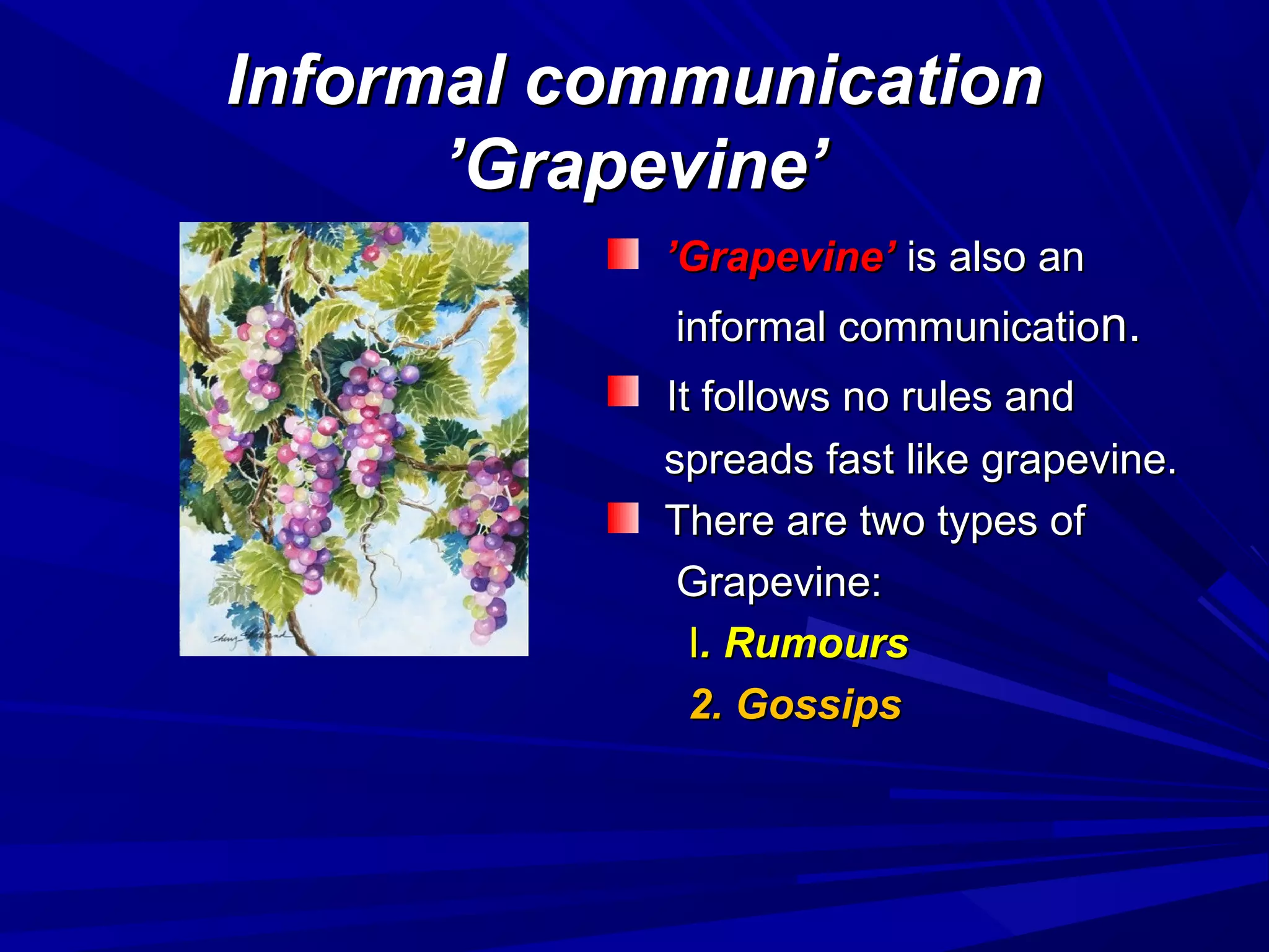 Informal communicationInformal communication
’Grapevine’’Grapevine’
’’Grapevine’Grapevine’ is also anis also an
informal communicatioinformal communication.n.
It follows no rules andIt follows no rules and
spreads fast like grapevine.spreads fast like grapevine.
There are two types ofThere are two types of
Grapevine:Grapevine:
II. Rumours. Rumours
2. Gossips2. Gossips
 
