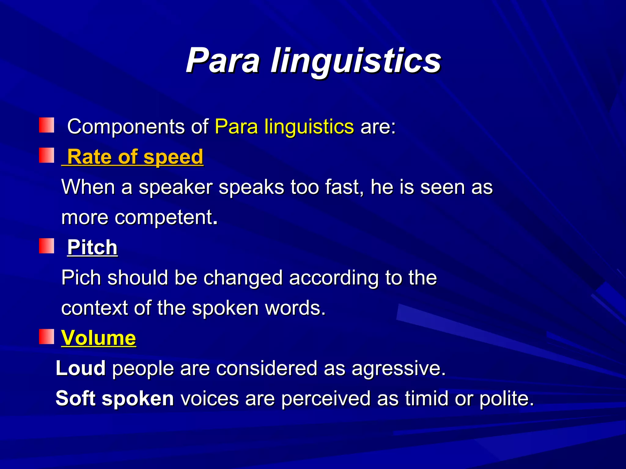 Para linguisticsPara linguistics
Components ofComponents of Para linguisticsPara linguistics are:are:
Rate of speedRate of speed
When a speaker speaks too fast, he is seen asWhen a speaker speaks too fast, he is seen as
more competentmore competent..
PitchPitch
Pich should be changed according to thePich should be changed according to the
context of the spoken words.context of the spoken words.
VolumeVolume
LoudLoud people are considered as agressive.people are considered as agressive.
Soft spokenSoft spoken voices are perceived as timid or polite.voices are perceived as timid or polite.
 