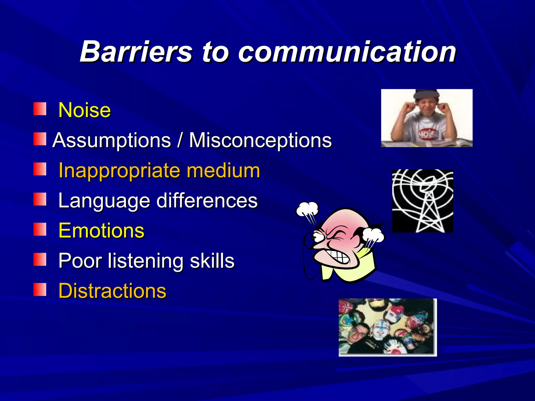 Barriers to communicationBarriers to communication
NoiseNoise
Assumptions / MisconceptionsAssumptions / Misconceptions
Inappropriate mediumInappropriate medium
Language differencesLanguage differences
EmotionsEmotions
Poor listening skillsPoor listening skills
DistractionsDistractions
 