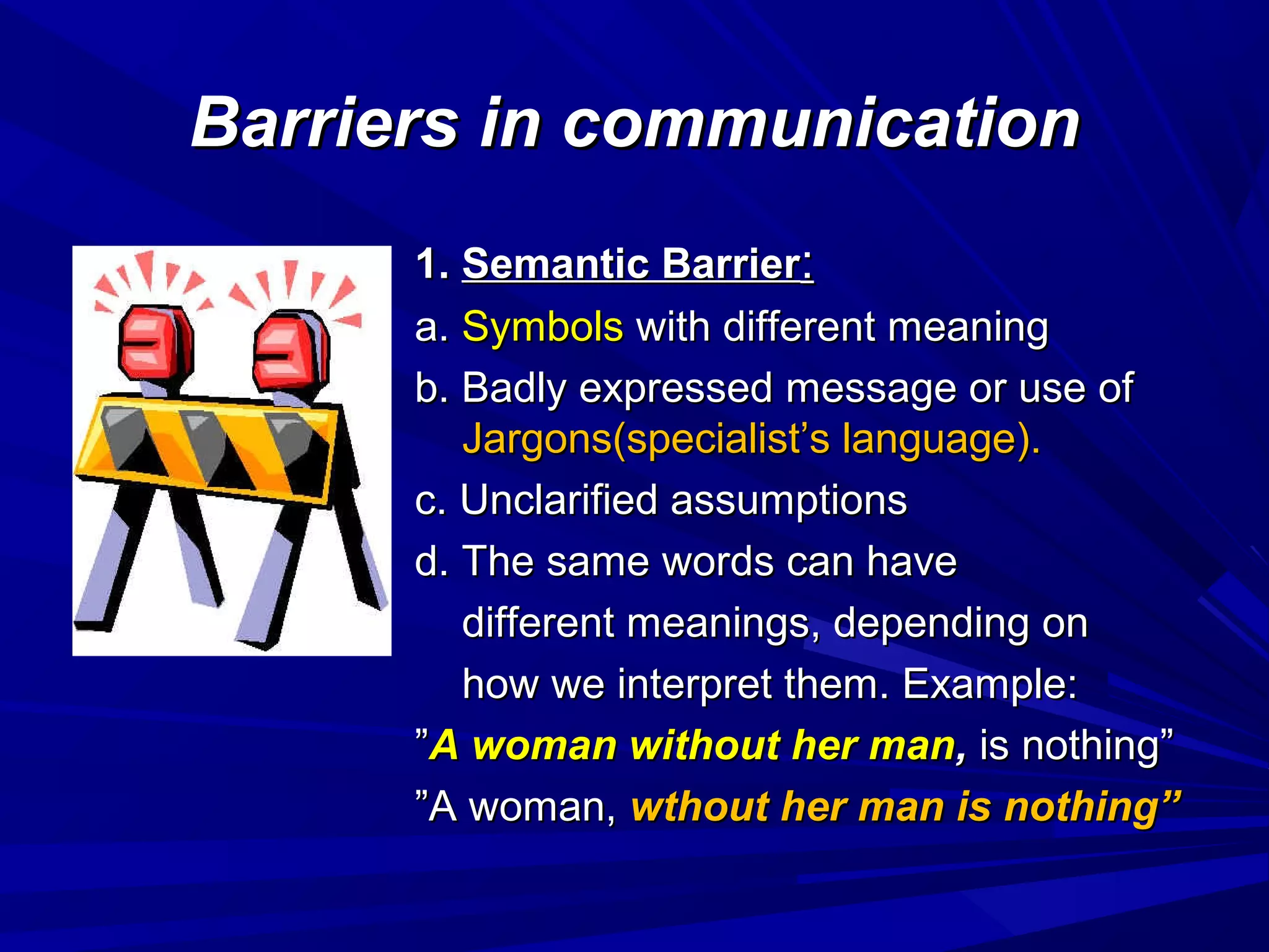 Barriers in communicationBarriers in communication
1.1. Semantic BarrierSemantic Barrier::
a.a. SymbolsSymbols with different meaningwith different meaning
b. Badly expressed message or use ofb. Badly expressed message or use of
Jargons(specialist’s language).Jargons(specialist’s language).
c. Unclarified assumptionsc. Unclarified assumptions
d. The same words can haved. The same words can have
different meanings, depending ondifferent meanings, depending on
how we interpret them. Example:how we interpret them. Example:
””A woman without her manA woman without her man,, is nothing”is nothing”
””A woman,A woman, wthout her man is nothing”wthout her man is nothing”
 
