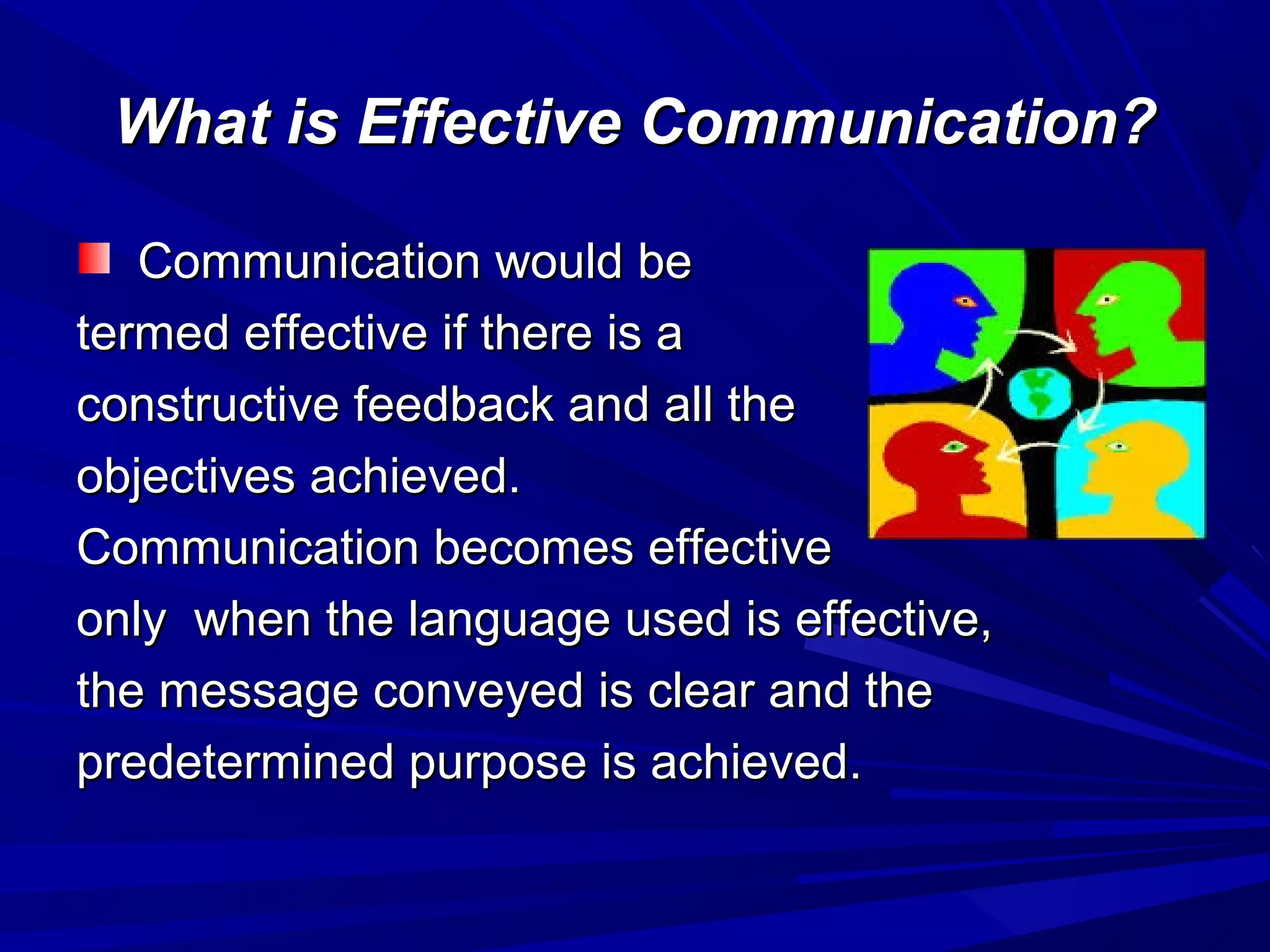 What is Effective Communication?What is Effective Communication?
Communication would beCommunication would be
termed effective if there is atermed effective if there is a
constructive feedback and all theconstructive feedback and all the
objectives achieved.objectives achieved.
Communication becomes effectiveCommunication becomes effective
only when the language used is effective,only when the language used is effective,
the message conveyed is clear and thethe message conveyed is clear and the
predetermined purpose is achieved.predetermined purpose is achieved.
 