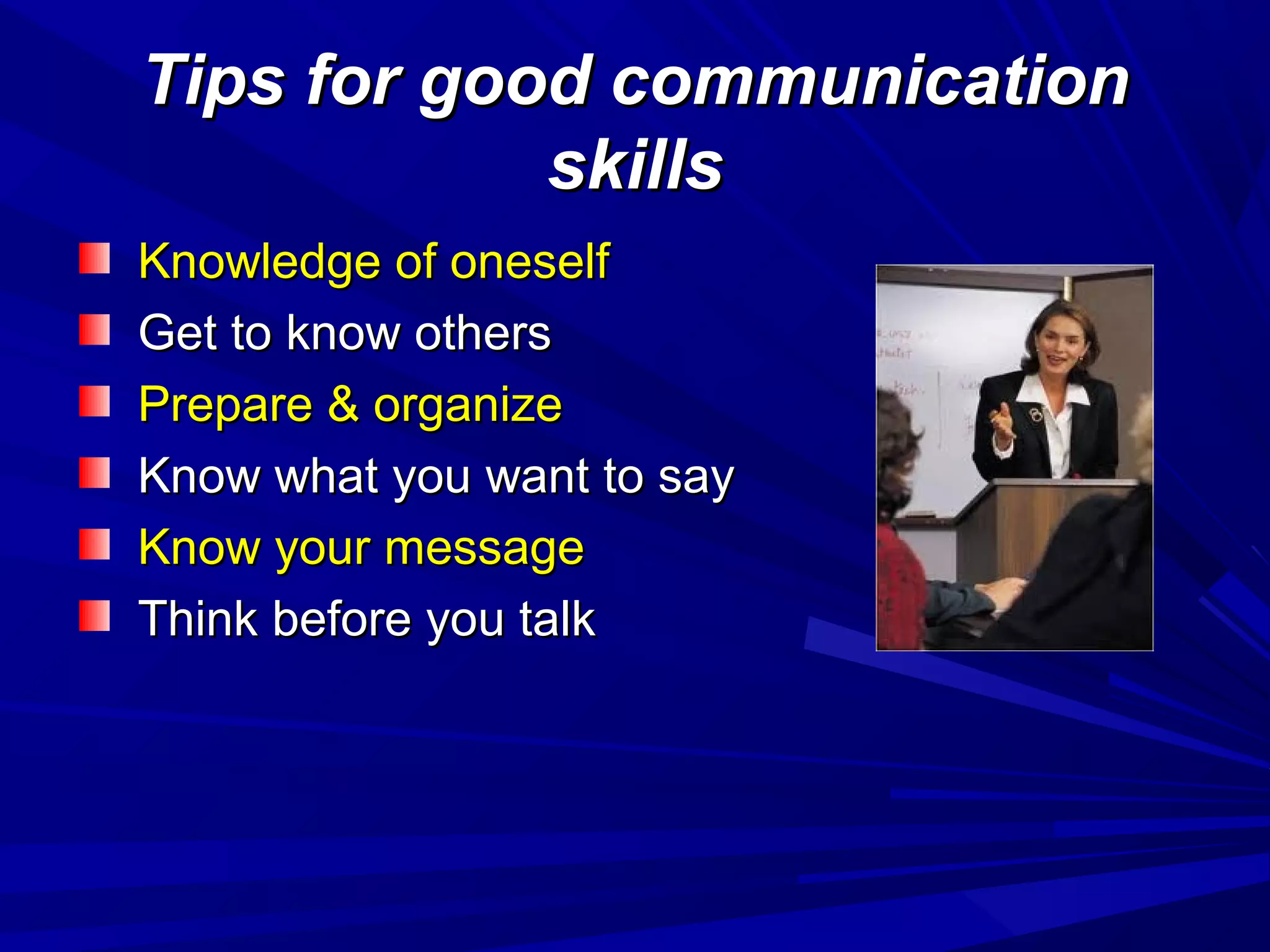 Tips for good communicationTips for good communication
skillsskills
Knowledge of oneselfKnowledge of oneself
Get to know othersGet to know others
Prepare & organizePrepare & organize
Know what you want to sayKnow what you want to say
Know your messageKnow your message
Think before you talkThink before you talk
 