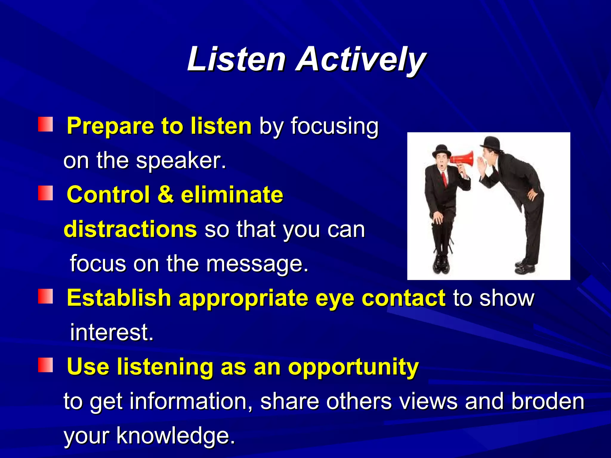 Listen ActivelyListen Actively
Prepare to listenPrepare to listen by focusingby focusing
on the speaker.on the speaker.
Control & eliminateControl & eliminate
distractionsdistractions so that you canso that you can
focus on the message.focus on the message.
Establish appropriate eye contactEstablish appropriate eye contact to showto show
interest.interest.
Use listening as an opportunityUse listening as an opportunity
to get information, share others views and brodento get information, share others views and broden
your knowledge.your knowledge.
 