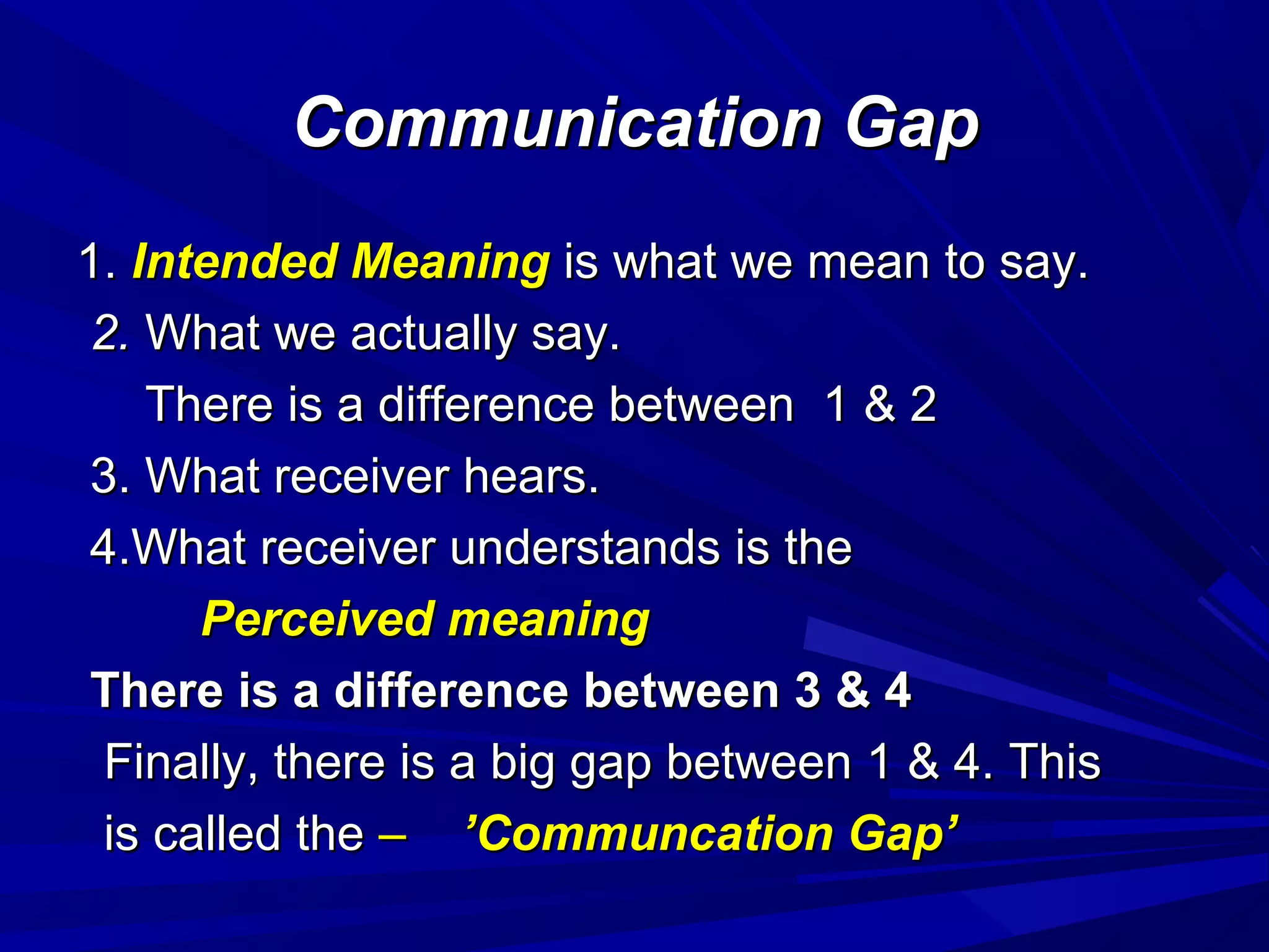 Communication GapCommunication Gap
1.1. Intended MeaningIntended Meaning is what we mean to say.is what we mean to say.
2.2. What we actually say.What we actually say.
There is a difference between 1 & 2There is a difference between 1 & 2
3. What receiver hears.3. What receiver hears.
4.What receiver understands is the4.What receiver understands is the
Perceived meaningPerceived meaning
There is a difference between 3 & 4There is a difference between 3 & 4
Finally, there is a big gap between 1 & 4. ThisFinally, there is a big gap between 1 & 4. This
is called theis called the –– ’Communcation Gap’’Communcation Gap’
 